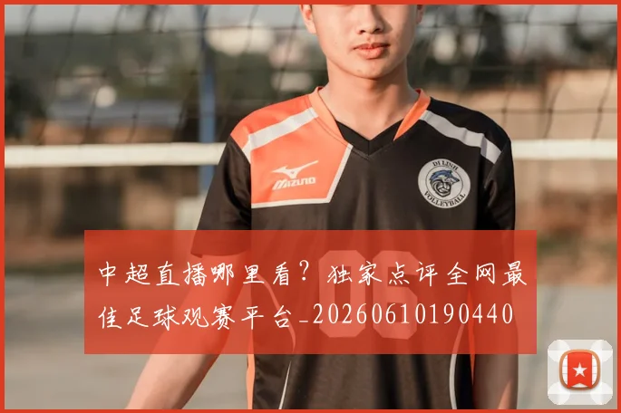 中超直播哪里看?独家点评全网最佳足球观赛平台_20260610190440