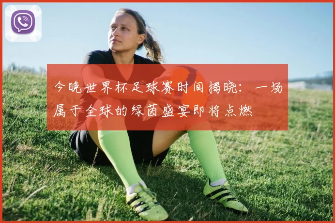 今晚世界杯足球赛时间揭晓：一场属于全球的绿茵盛宴即将点燃