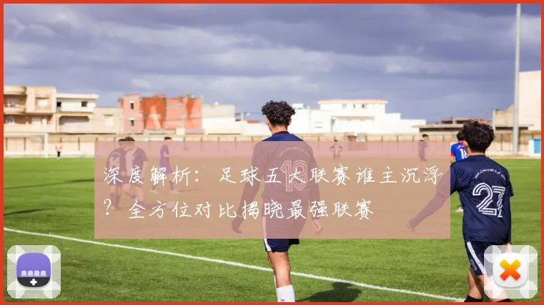 深度解析：足球五大联赛谁主沉浮？全方位对比揭晓最强联赛