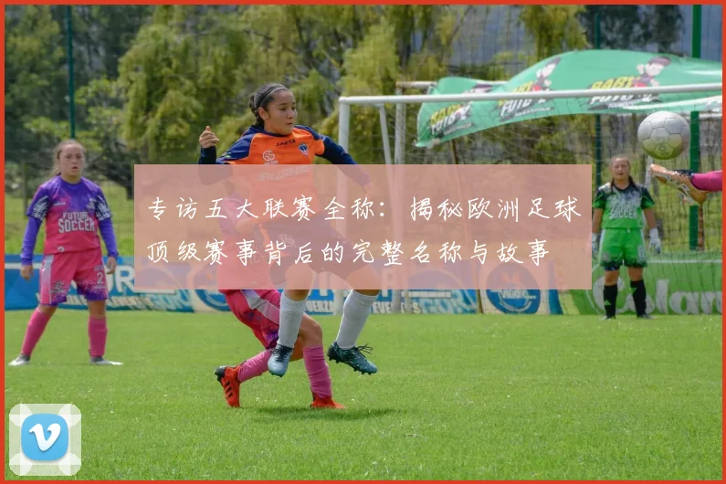 专访五大联赛全称:揭秘欧洲足球顶级赛事背后的完整名称与故事