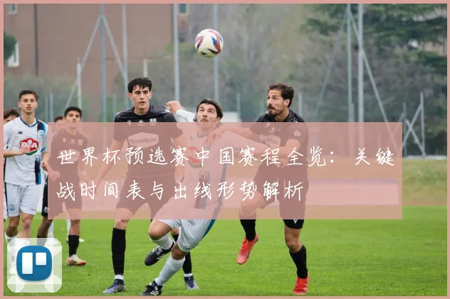 世界杯预选赛中国赛程全览:关键战时间表与出线形势解析