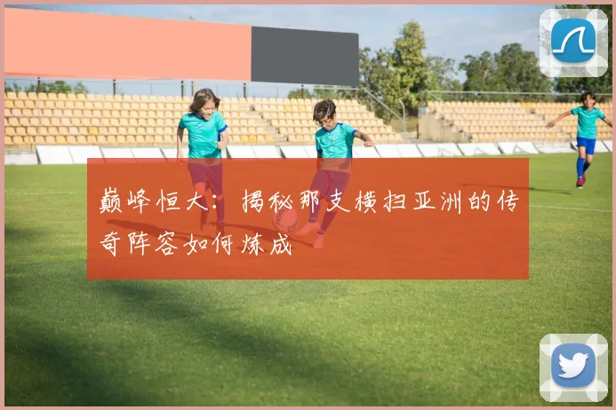 巅峰恒大：揭秘那支横扫亚洲的传奇阵容如何炼成