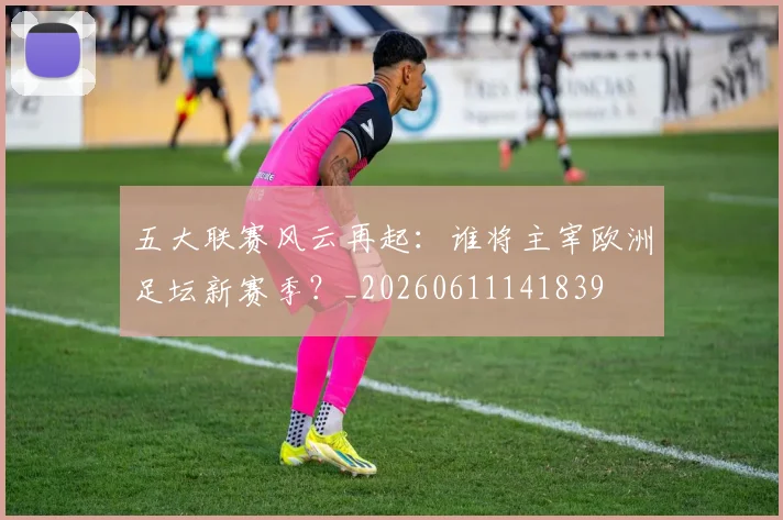五大联赛风云再起:谁将主宰欧洲足坛新赛季?_20260611141839