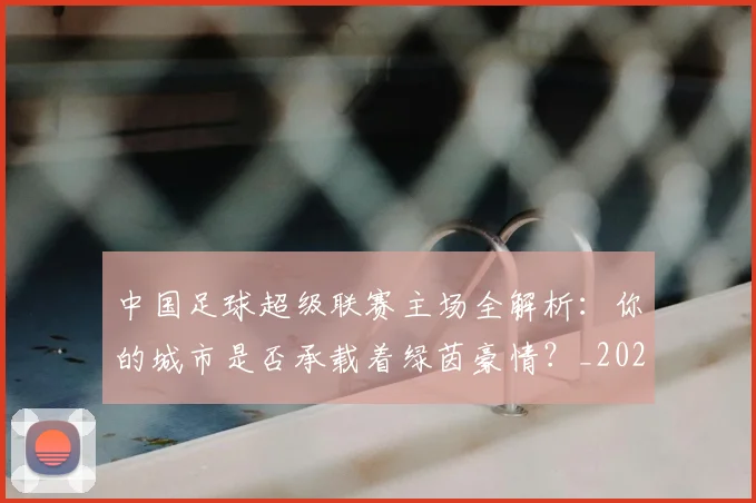 中国足球超级联赛主场全解析：你的城市是否承载着绿茵豪情？_20260610190311