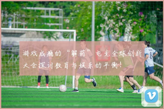 游戏成瘾的“解药”电竞全球创新大会探讨教育与娱乐的平衡！