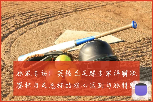 独家专访:英格兰足球专家详解联赛杯与足总杯的核心区别与独特魅力