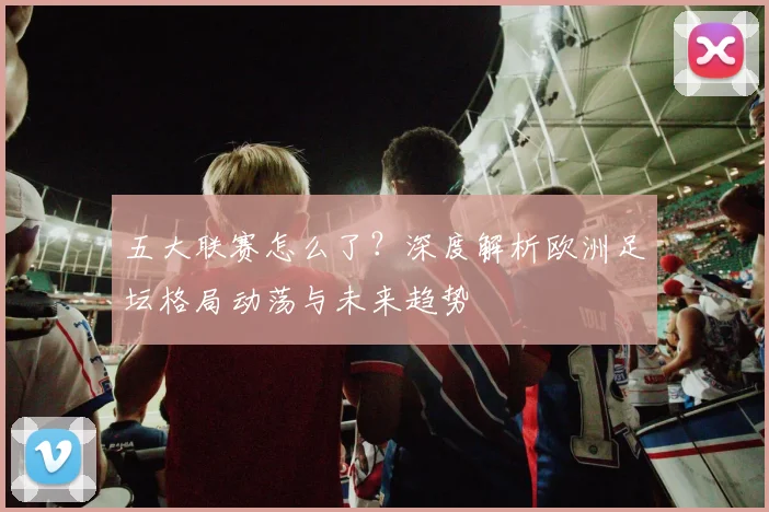 五大联赛怎么了？深度解析欧洲足坛格局动荡与未来趋势