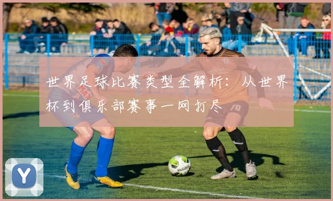 世界足球比赛类型全解析：从世界杯到俱乐部赛事一网打尽